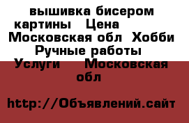 вышивка бисером картины › Цена ­ 3 000 - Московская обл. Хобби. Ручные работы » Услуги   . Московская обл.